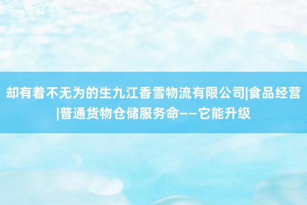 却有着不无为的生九江香雪物流有限公司|食品经营|普通货物仓储服务命——它能升级