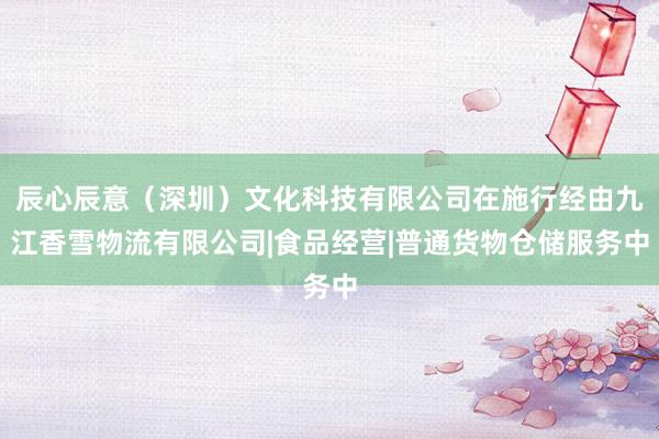 辰心辰意（深圳）文化科技有限公司在施行经由九江香雪物流有限公司|食品经营|普通货物仓储服务中