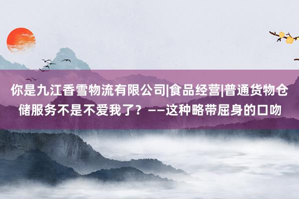 你是九江香雪物流有限公司|食品经营|普通货物仓储服务不是不爱我了？——这种略带屈身的口吻